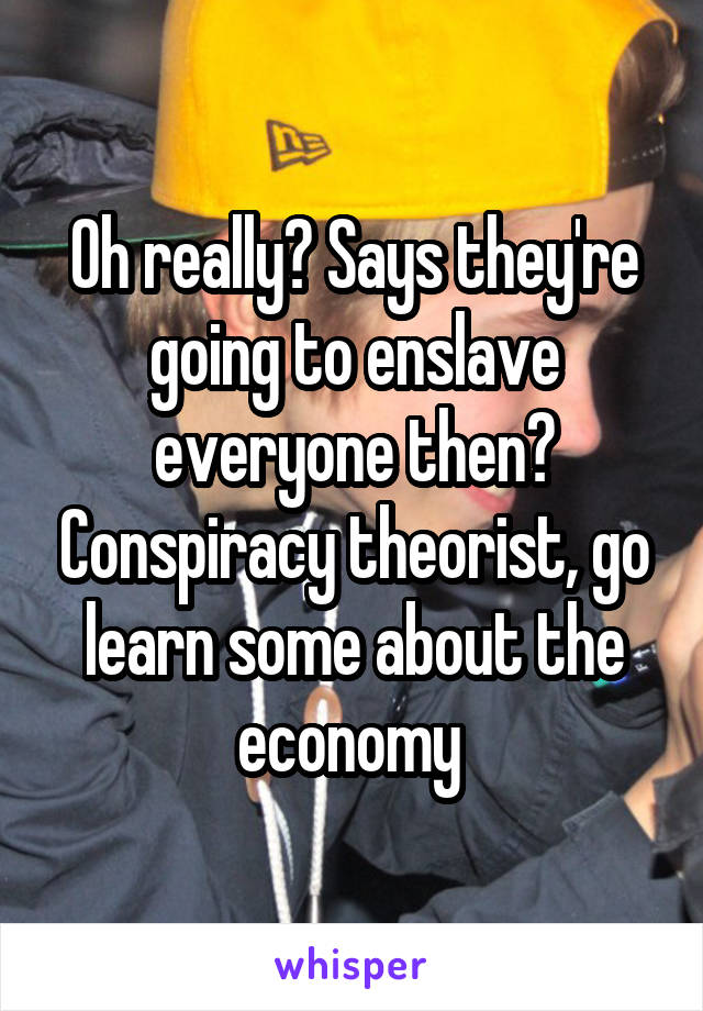 Oh really? Says they're going to enslave everyone then? Conspiracy theorist, go learn some about the economy 