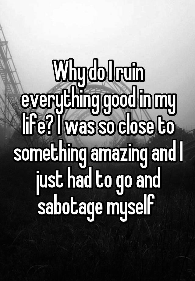 why-do-i-ruin-everything-good-in-my-life-i-was-so-close-to-something