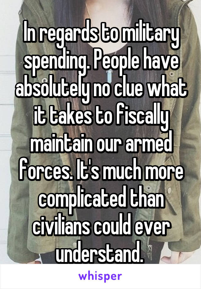 In regards to military spending. People have absolutely no clue what it takes to fiscally maintain our armed forces. It's much more complicated than civilians could ever understand. 