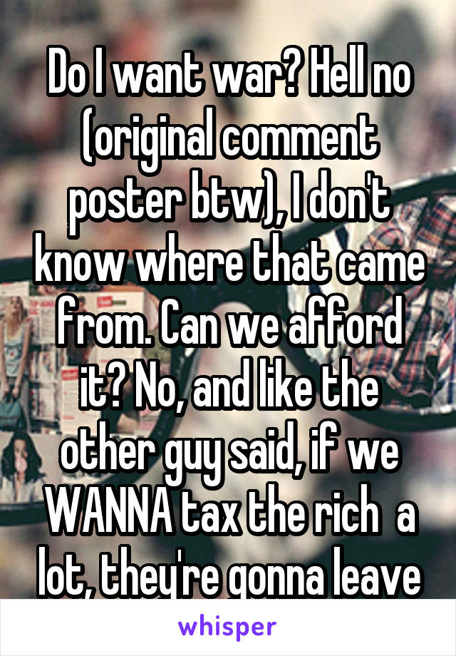 Do I want war? Hell no (original comment poster btw), I don't know where that came from. Can we afford it? No, and like the other guy said, if we WANNA tax the rich  a lot, they're gonna leave