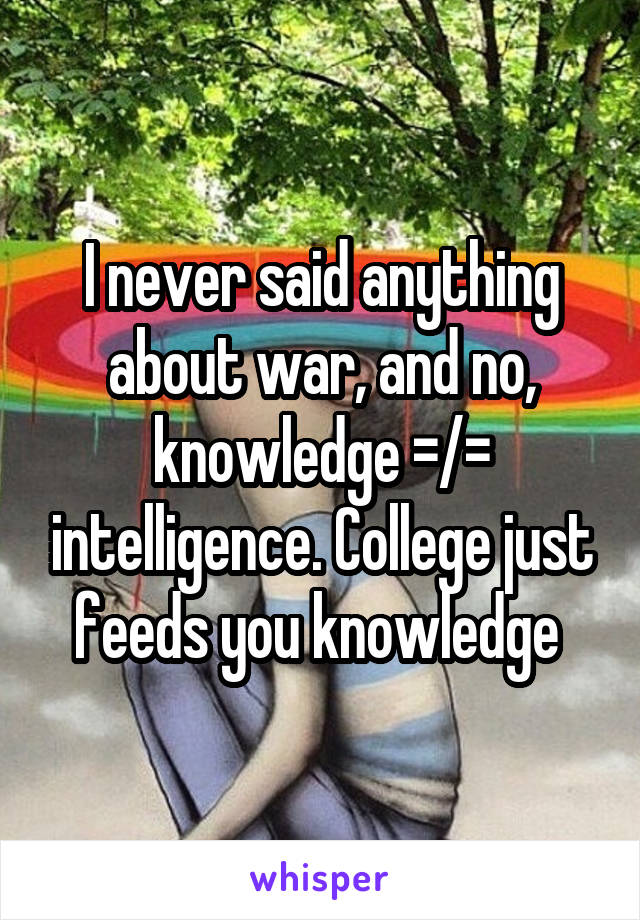 I never said anything about war, and no, knowledge =/= intelligence. College just feeds you knowledge 