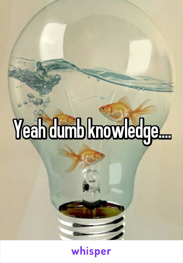 Yeah dumb knowledge....