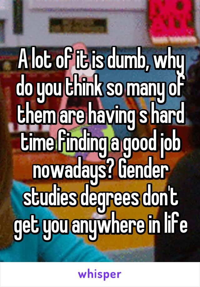 A lot of it is dumb, why do you think so many of them are having s hard time finding a good job nowadays? Gender studies degrees don't get you anywhere in life