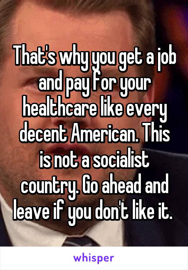 That's why you get a job and pay for your healthcare like every decent American. This is not a socialist country. Go ahead and leave if you don't like it. 