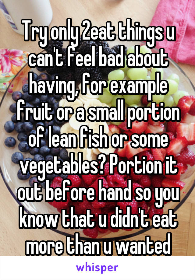 Try only 2eat things u can't feel bad about having, for example fruit or a small portion of lean fish or some vegetables? Portion it out before hand so you know that u didn't eat more than u wanted