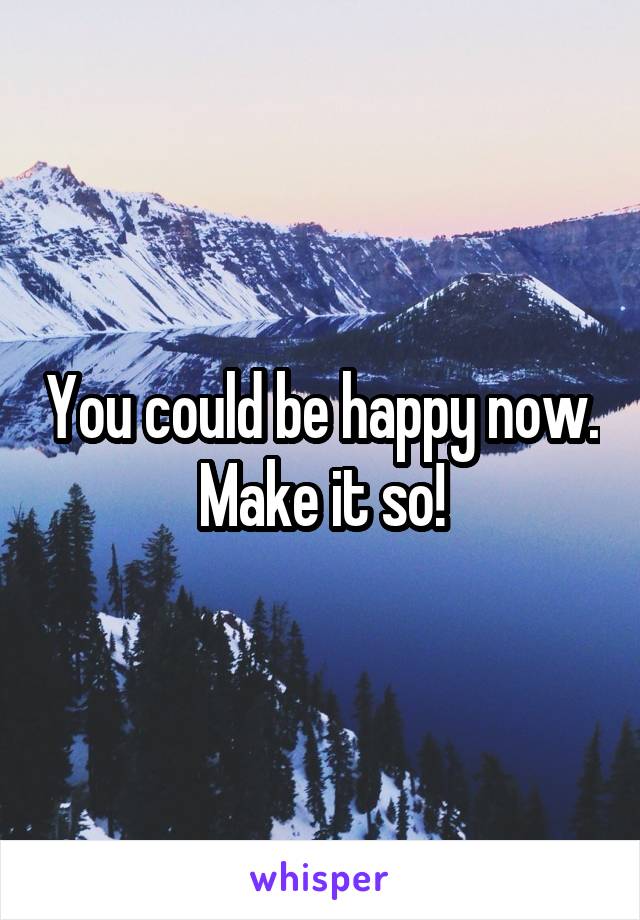 You could be happy now. Make it so!