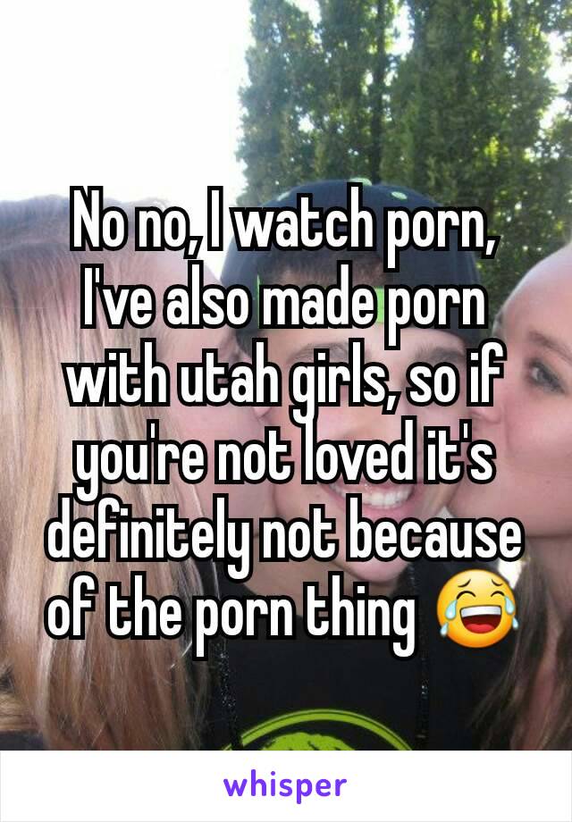No no, I watch porn, I've also made porn with utah girls, so if you're not loved it's definitely not because of the porn thing 😂