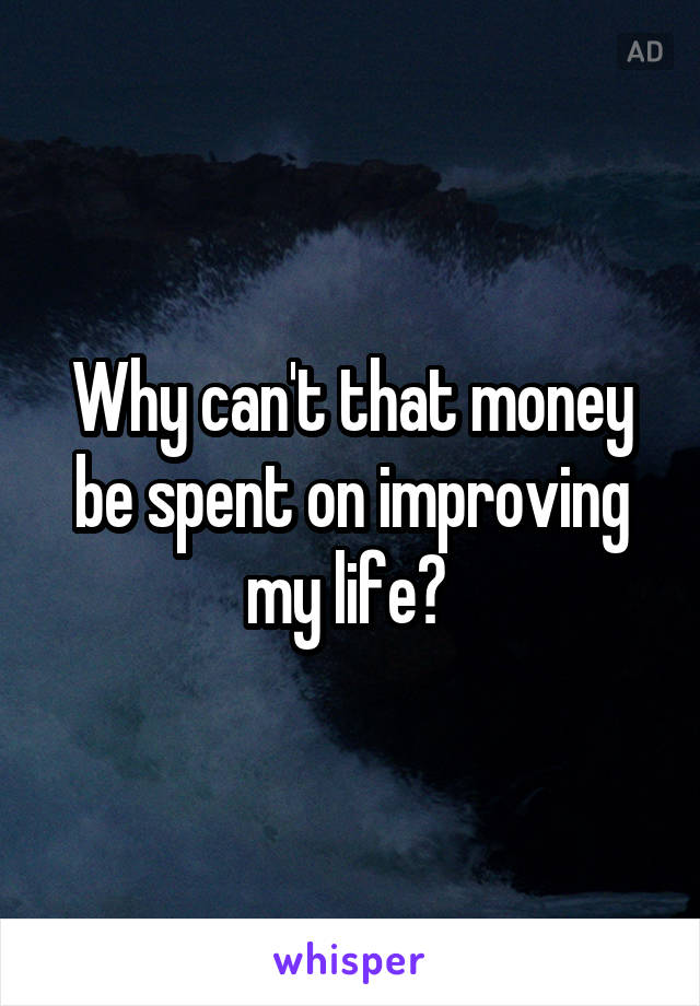Why can't that money be spent on improving my life? 