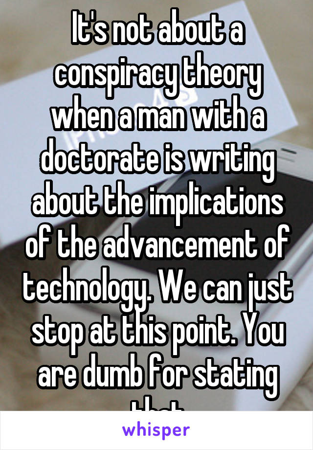 It's not about a conspiracy theory when a man with a doctorate is writing about the implications of the advancement of technology. We can just stop at this point. You are dumb for stating that