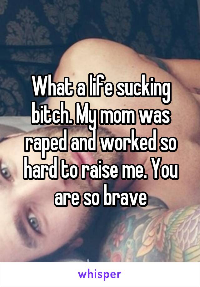 What a life sucking bitch. My mom was raped and worked so hard to raise me. You are so brave