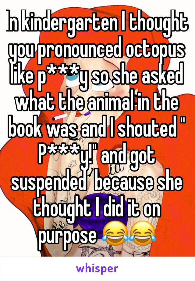 In kindergarten I thought you pronounced octopus like p***y so she asked what the animal in the book was and I shouted " P***y!" and got suspended  because she thought I did it on purpose 😂😂