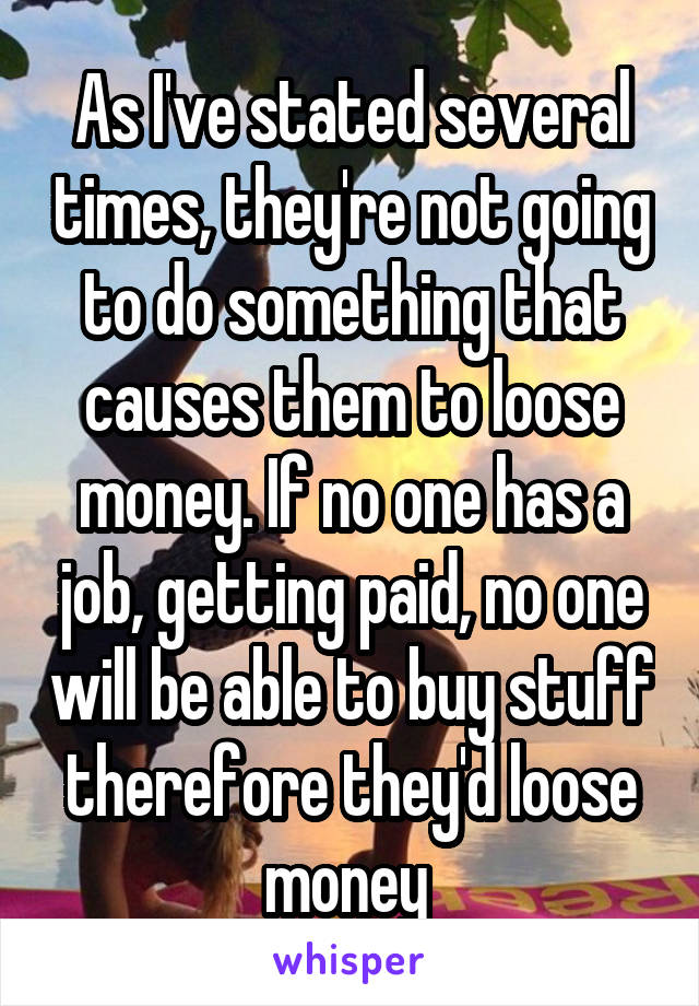 As I've stated several times, they're not going to do something that causes them to loose money. If no one has a job, getting paid, no one will be able to buy stuff therefore they'd loose money 