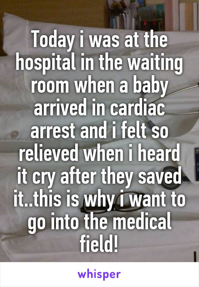 Today i was at the hospital in the waiting room when a baby arrived in cardiac arrest and i felt so relieved when i heard it cry after they saved it..this is why i want to go into the medical field!