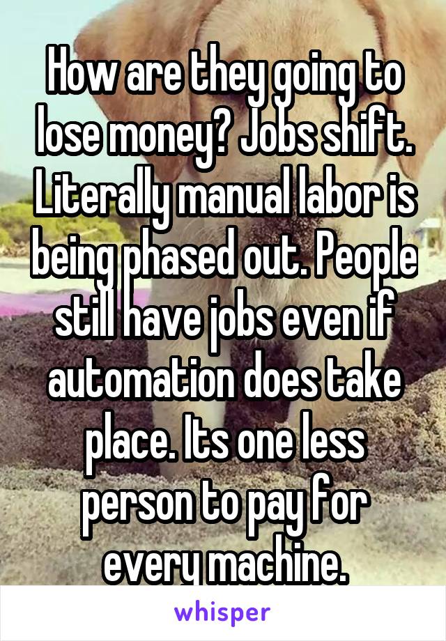 How are they going to lose money? Jobs shift. Literally manual labor is being phased out. People still have jobs even if automation does take place. Its one less person to pay for every machine.