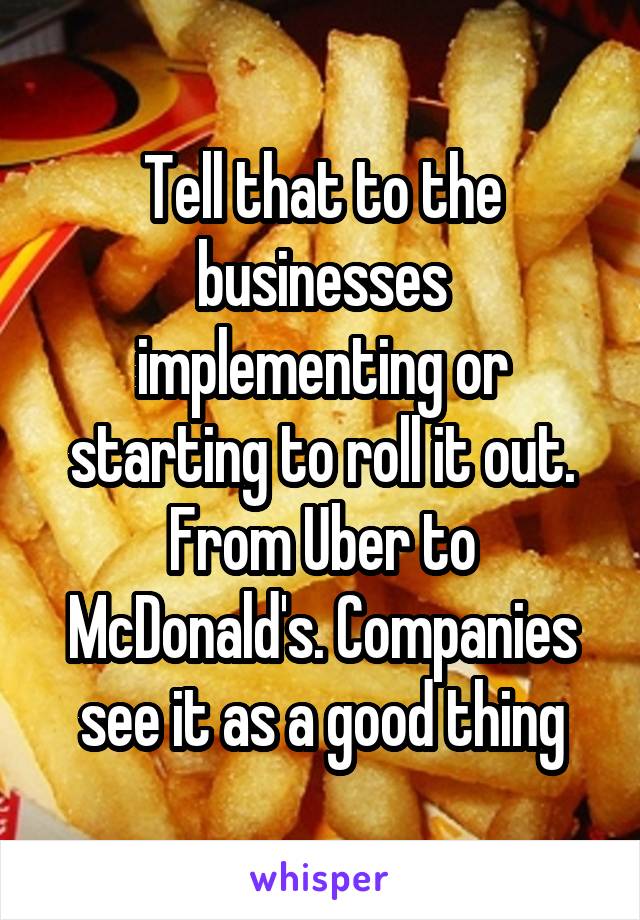 Tell that to the businesses implementing or starting to roll it out. From Uber to McDonald's. Companies see it as a good thing