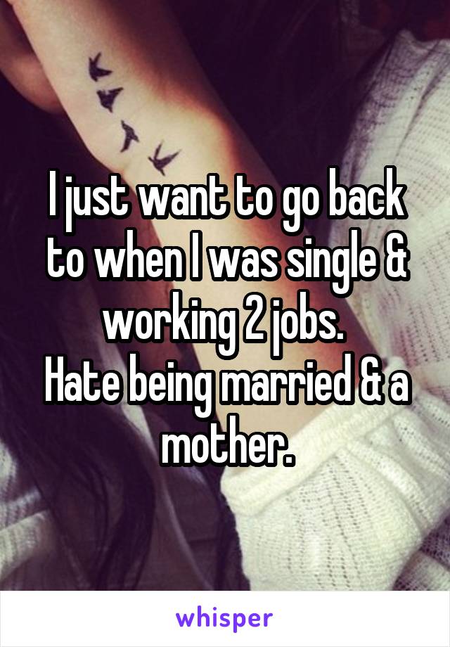 I just want to go back to when I was single & working 2 jobs. 
Hate being married & a mother.