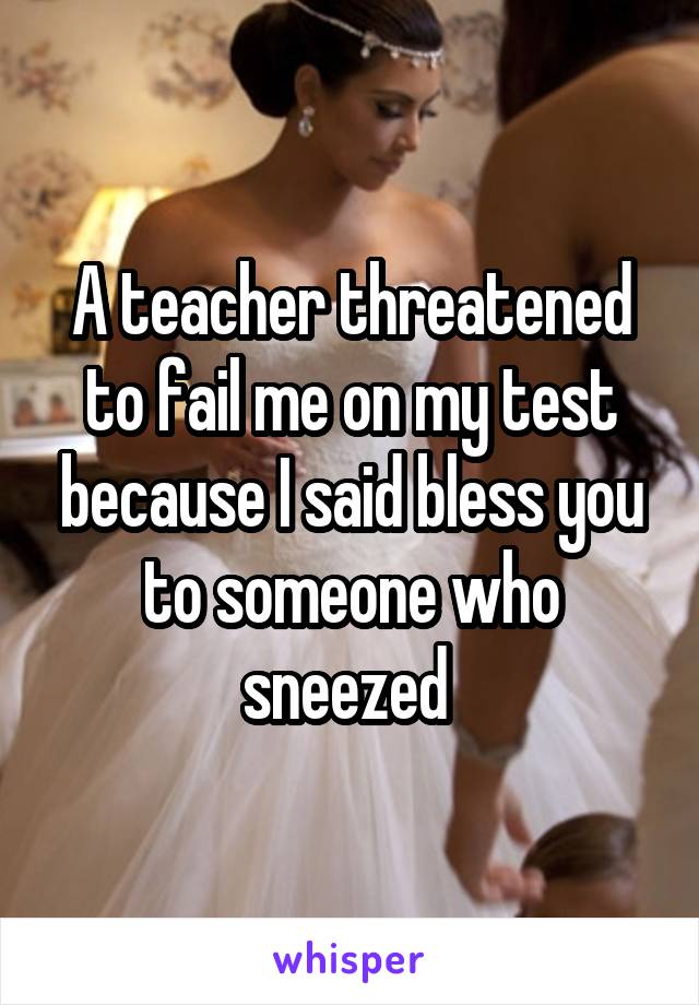 A teacher threatened to fail me on my test because I said bless you to someone who sneezed 