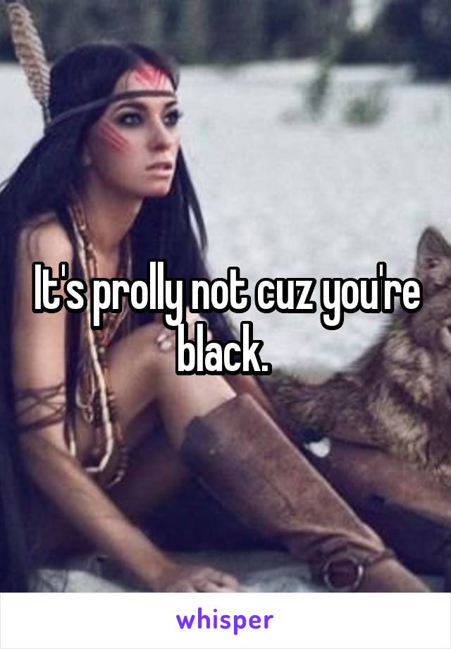 It's prolly not cuz you're black. 