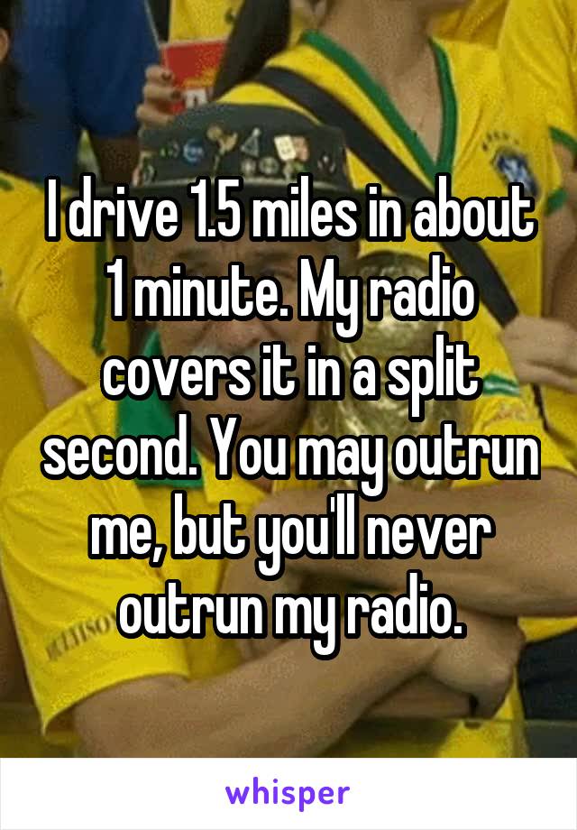 I drive 1.5 miles in about 1 minute. My radio covers it in a split second. You may outrun me, but you'll never outrun my radio.