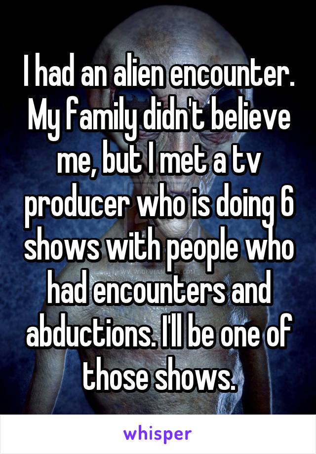 I had an alien encounter. My family didn't believe me, but I met a tv producer who is doing 6 shows with people who had encounters and abductions. I'll be one of those shows.