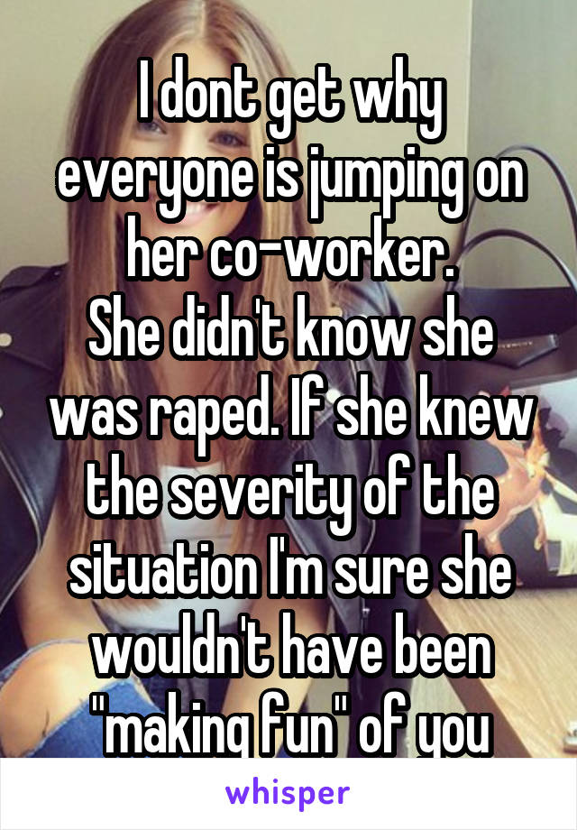 I dont get why everyone is jumping on her co-worker.
She didn't know she was raped. If she knew the severity of the situation I'm sure she wouldn't have been "making fun" of you