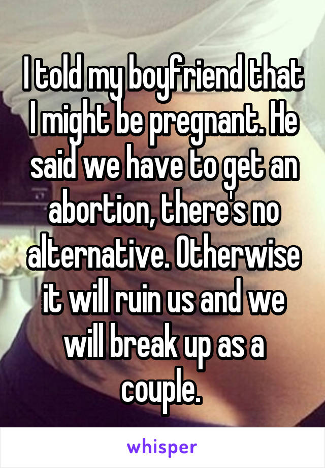 I told my boyfriend that I might be pregnant. He said we have to get an abortion, there's no alternative. Otherwise it will ruin us and we will break up as a couple. 