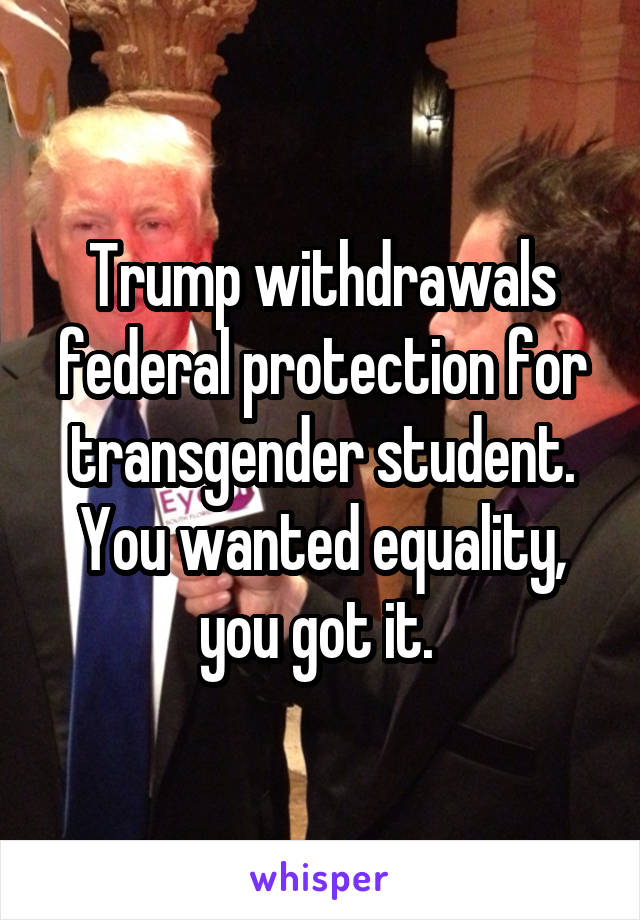 Trump withdrawals federal protection for transgender student. You wanted equality, you got it. 