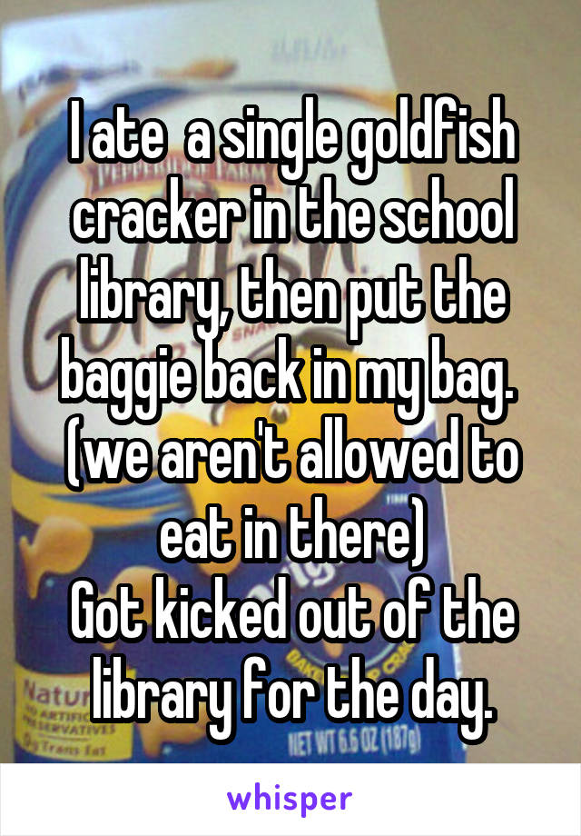 I ate  a single goldfish cracker in the school library, then put the baggie back in my bag.  (we aren't allowed to eat in there)
Got kicked out of the library for the day.