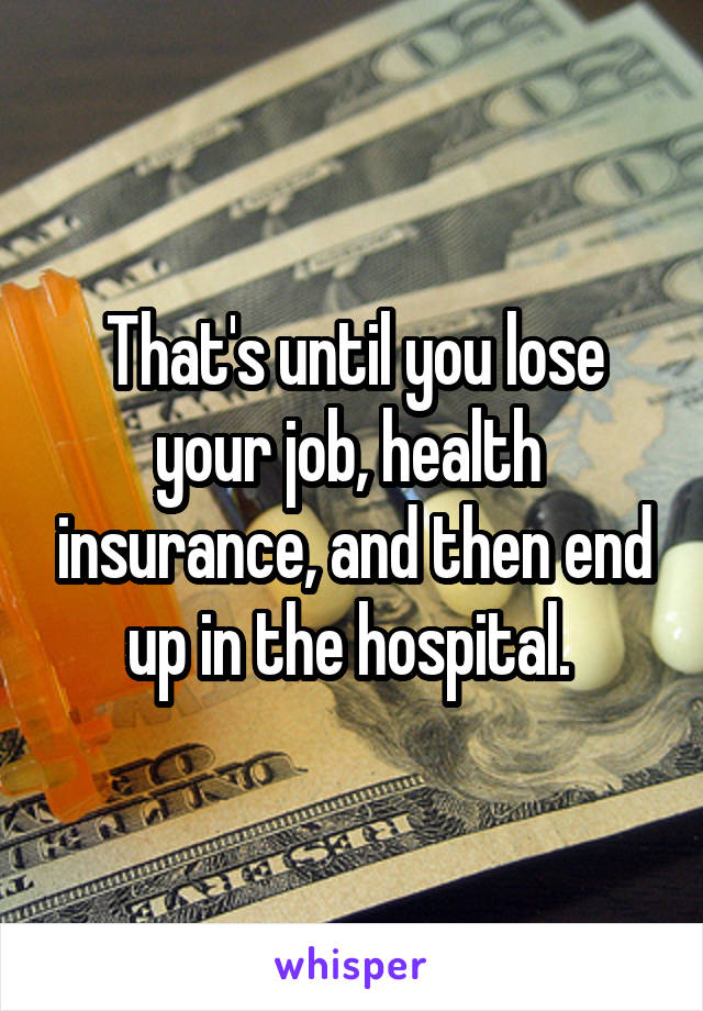 That's until you lose your job, health  insurance, and then end up in the hospital. 