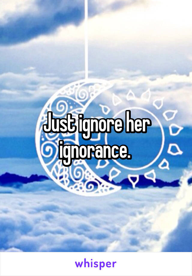 Just ignore her ignorance. 