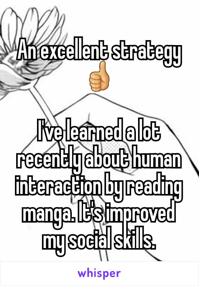 An excellent strategy 👍

I've learned a lot recently about human interaction by reading manga. It's improved my social skills.