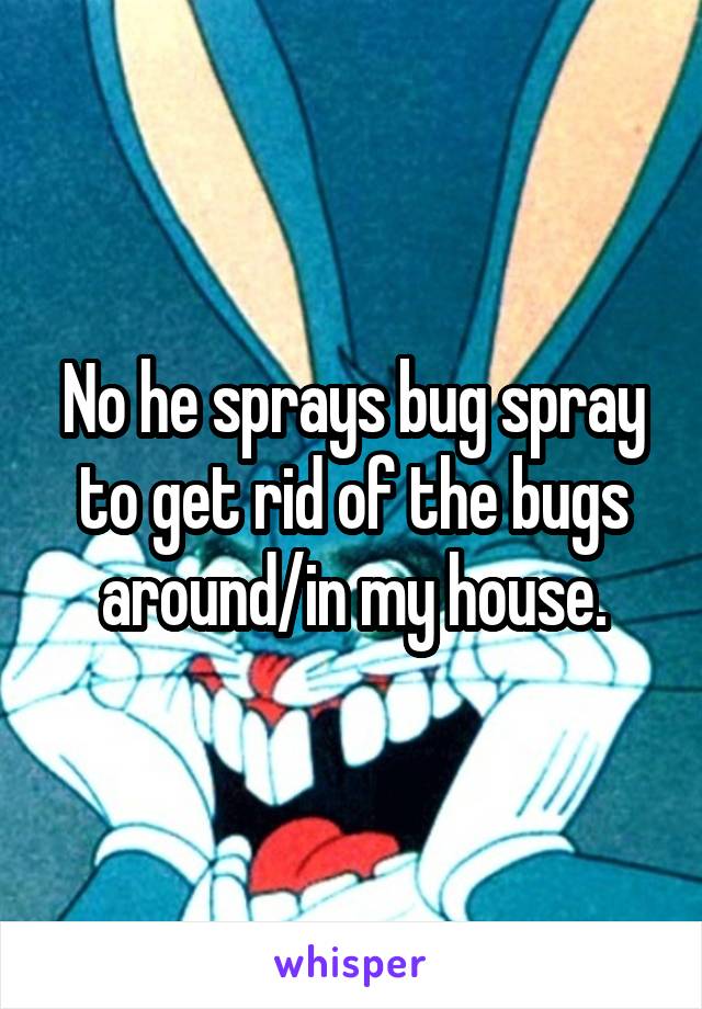 No he sprays bug spray to get rid of the bugs around/in my house.