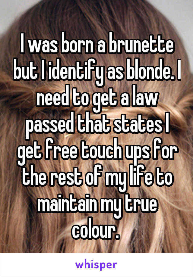 I was born a brunette but I identify as blonde. I need to get a law passed that states I get free touch ups for the rest of my life to maintain my true colour. 