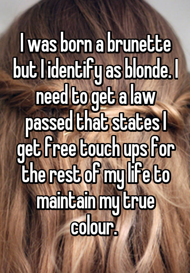 I was born a brunette but I identify as blonde. I need to get a law passed that states I get free touch ups for the rest of my life to maintain my true colour. 