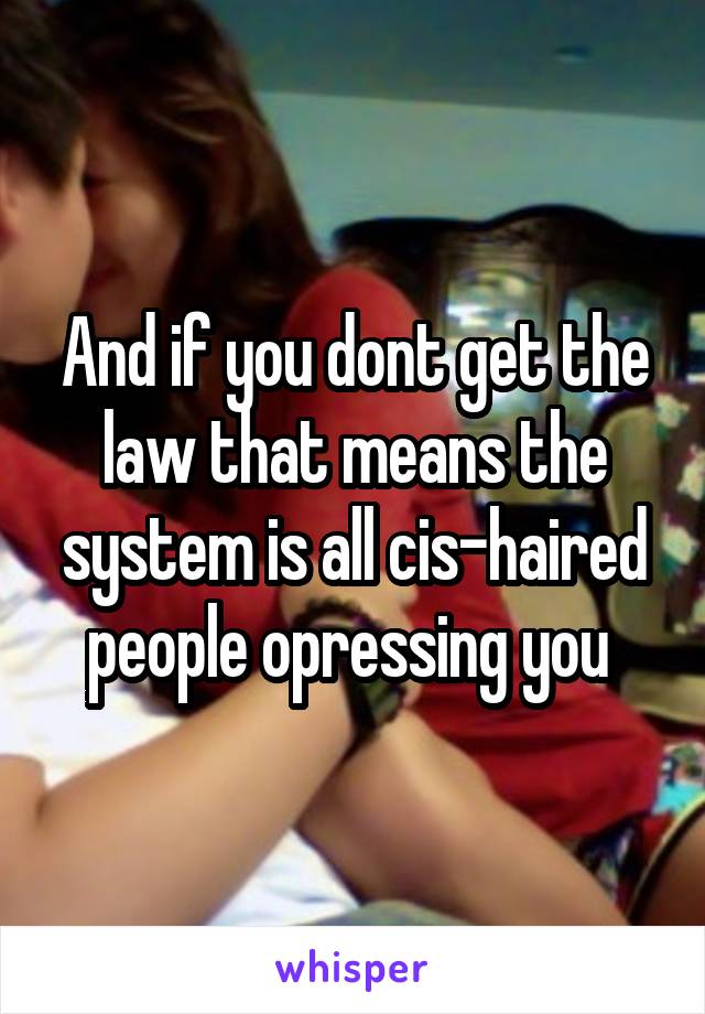 And if you dont get the law that means the system is all cis-haired people opressing you 