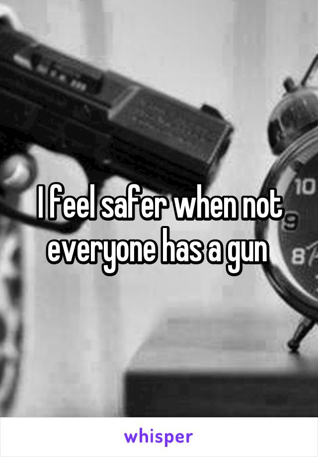 I feel safer when not everyone has a gun 