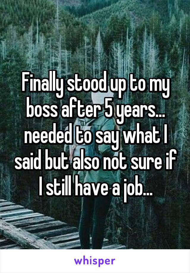 Finally stood up to my boss after 5 years... needed to say what I said but also not sure if I still have a job...