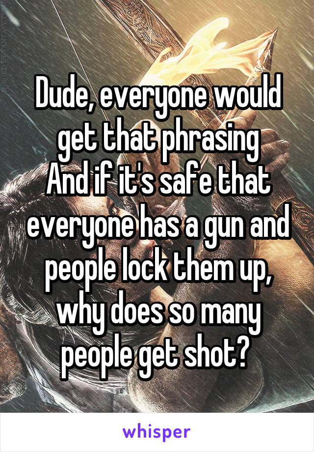 Dude, everyone would get that phrasing
And if it's safe that everyone has a gun and people lock them up, why does so many people get shot? 