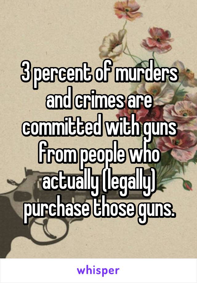 3 percent of murders and crimes are committed with guns from people who actually (legally) purchase those guns.