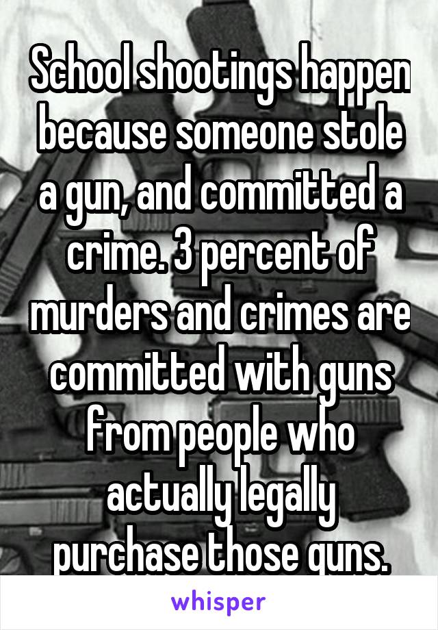 School shootings happen because someone stole a gun, and committed a crime. 3 percent of murders and crimes are committed with guns from people who actually legally purchase those guns.