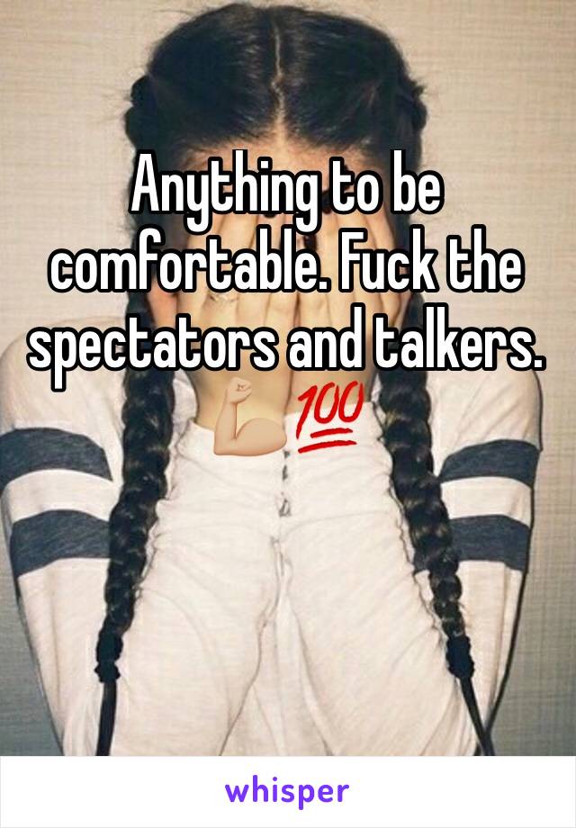 Anything to be comfortable. Fuck the spectators and talkers. 💪🏼💯