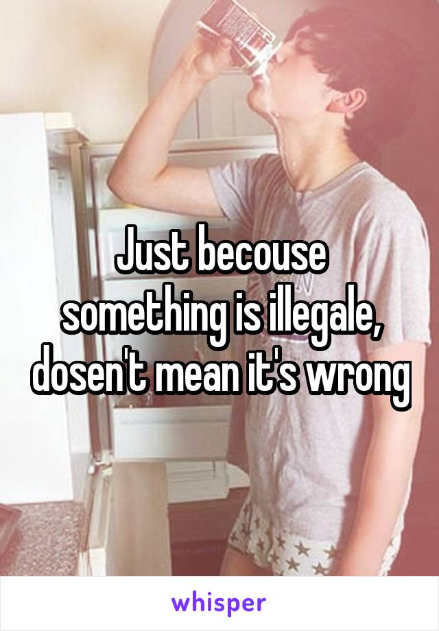 Just becouse something is illegale, dosen't mean it's wrong