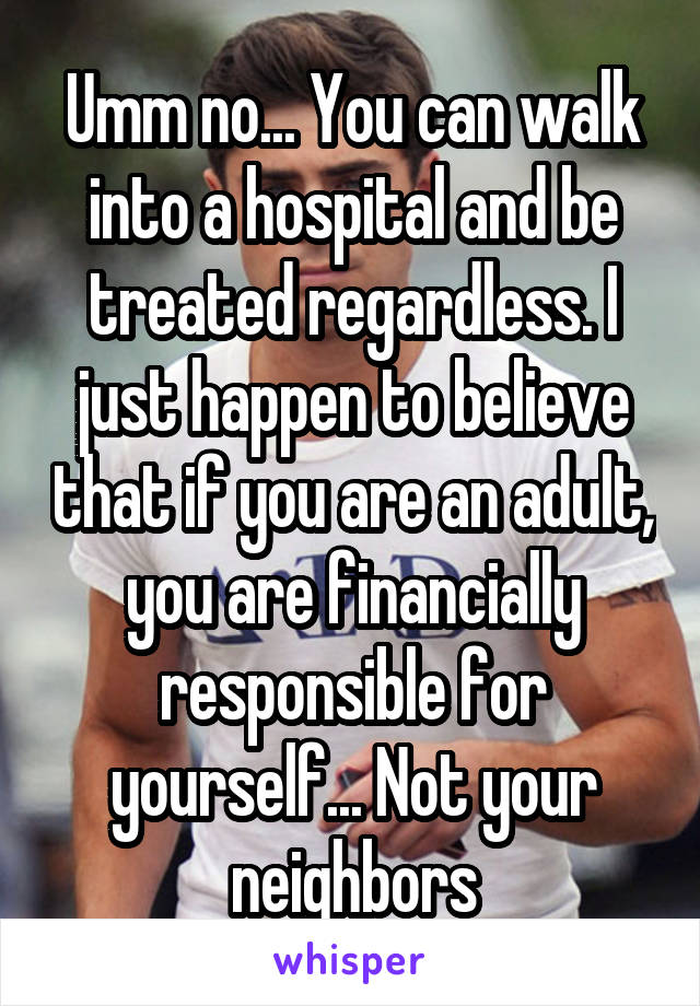 Umm no... You can walk into a hospital and be treated regardless. I just happen to believe that if you are an adult, you are financially responsible for yourself... Not your neighbors