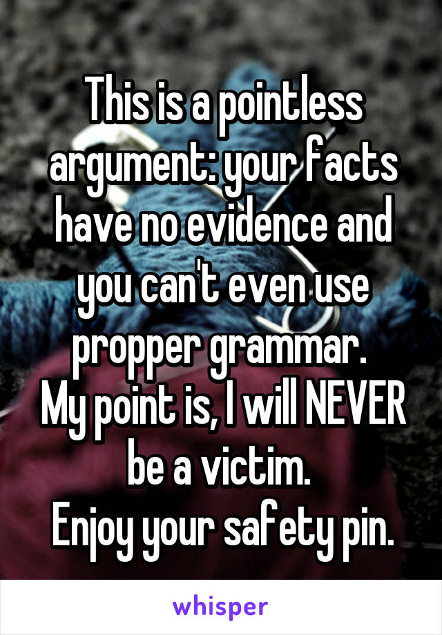 This is a pointless argument: your facts have no evidence and you can't even use propper grammar. 
My point is, I will NEVER be a victim. 
Enjoy your safety pin.