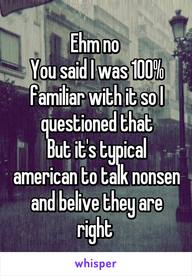 Ehm no 
You said I was 100% familiar with it so I questioned that
But it's typical american to talk nonsen and belive they are right 