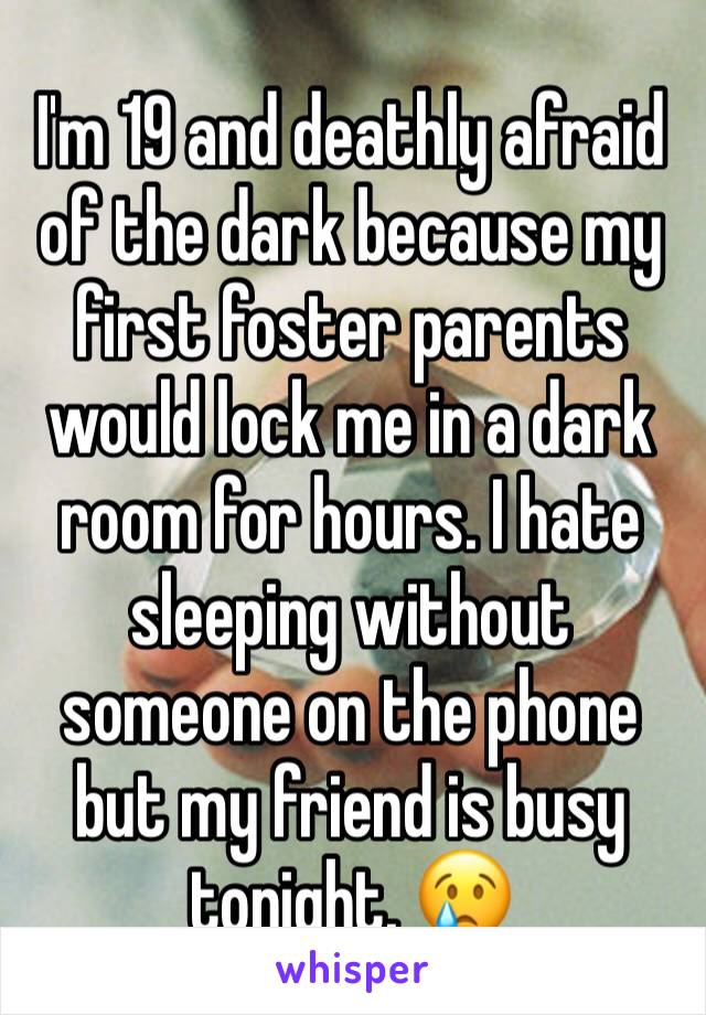 I'm 19 and deathly afraid of the dark because my first foster parents would lock me in a dark room for hours. I hate sleeping without someone on the phone but my friend is busy tonight. 😢