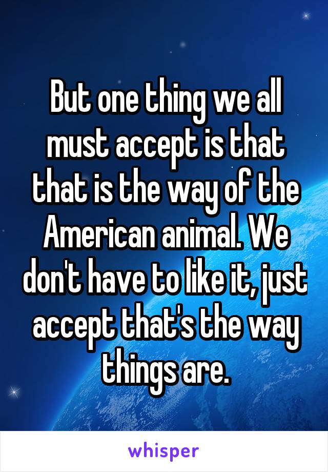 But one thing we all must accept is that that is the way of the American animal. We don't have to like it, just accept that's the way things are.