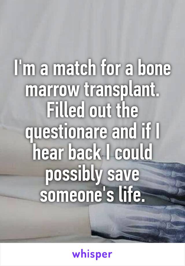 I'm a match for a bone marrow transplant. Filled out the questionare and if I hear back I could possibly save someone's life.