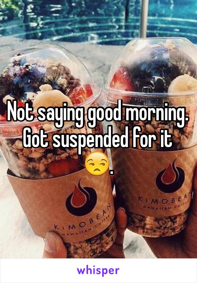 Not saying good morning. Got suspended for it 😒.
