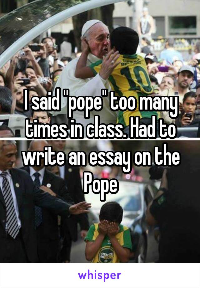 I said "pope" too many times in class. Had to write an essay on the Pope